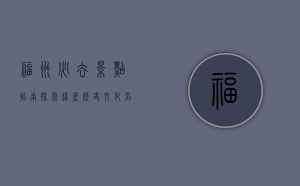 福州必去景点指南，探索这座历史文化名城的独特魅力