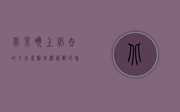 北京晚上必去的十大景点，夜游帝都的璀璨之旅