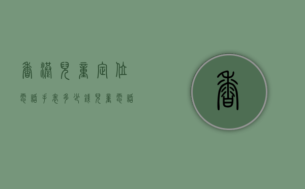 香港儿童定位电话手表多少钱（儿童电话手表 定位）
