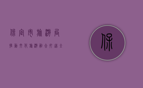 保定市旅游局，推动文化旅游融合，打造全域旅游新格局