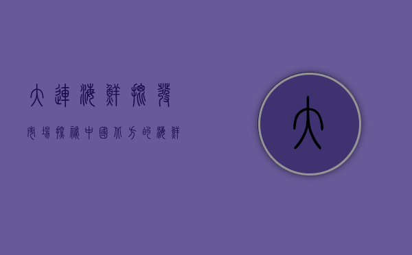 大连海鲜批发市场，探秘中国北方的海鲜王国