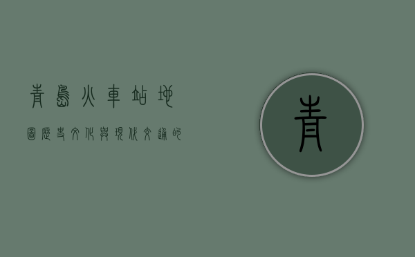 青岛火车站地图，历史、文化与现代交通的交汇点
