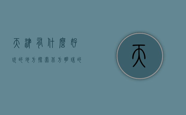 天津有什么好玩的地方，探索北方明珠的独特魅力