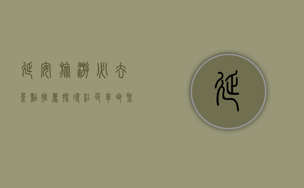 延安旅游必去景点推荐，探寻红色革命圣地的历史与文化