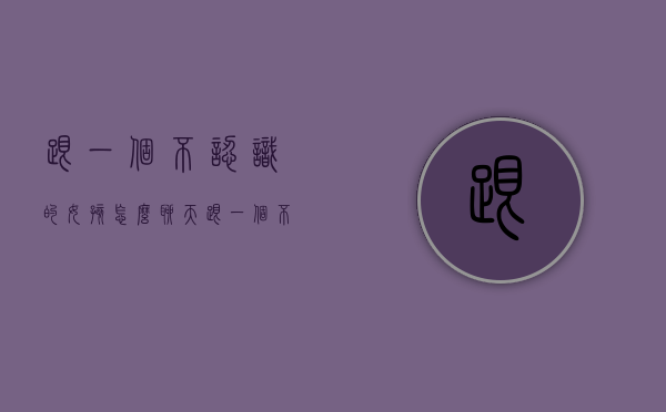 跟一个不认识的女孩怎么聊天（跟一个不认识的女孩怎么聊天好）