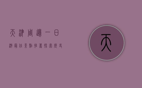 天津周边一日游最佳景点推荐，探索历史与自然的完美结合