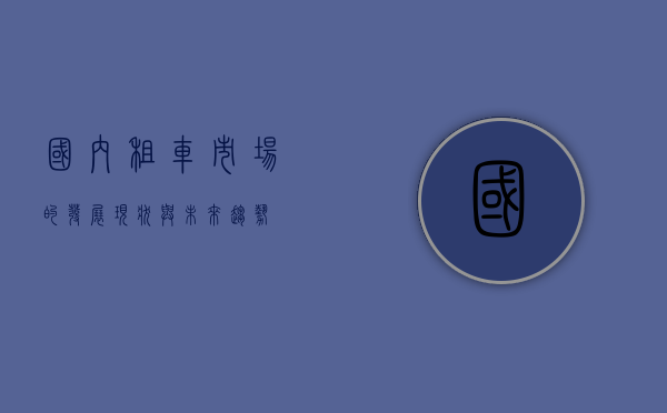 国内租车市场的发展现状与未来趋势