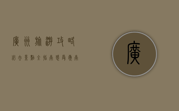 广州旅游攻略，必去景点全指南，感受岭南文化的魅力