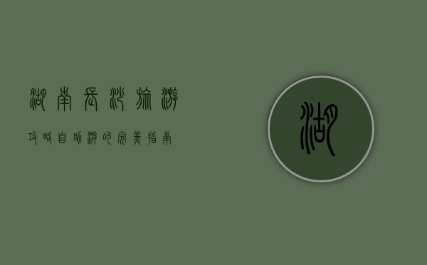 湖南长沙旅游攻略，自助游的完美指南