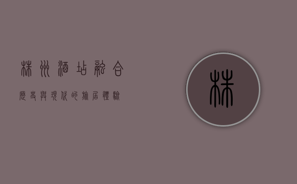 株洲酒店，融合历史与现代的旅居体验