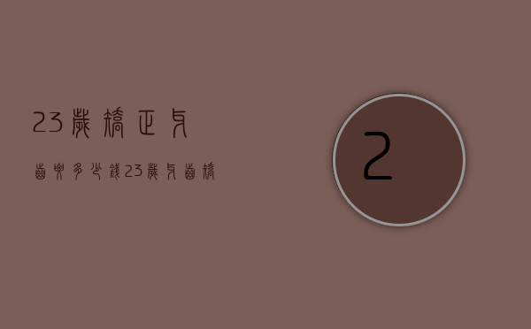 23岁矫正牙齿要多少钱（23岁牙齿矫正大概要花费多少钱）