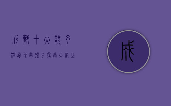 成都十大亲子游胜地，带孩子探索天府之国的乐趣