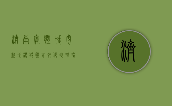 济南奥体，城市新地标与体育文化的璀璨明珠