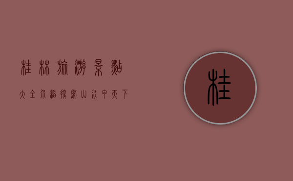 桂林旅游景点大全介绍，探索山水甲天下的绝美风光