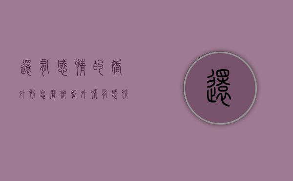 还有感情的婚外情怎么办（婚外情有感情了怎么办）