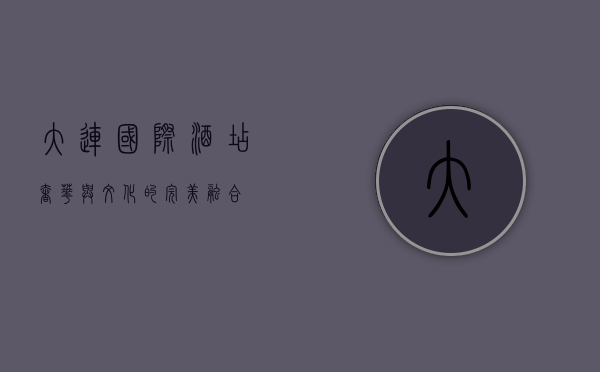 大连国际酒店，奢华与文化的完美融合