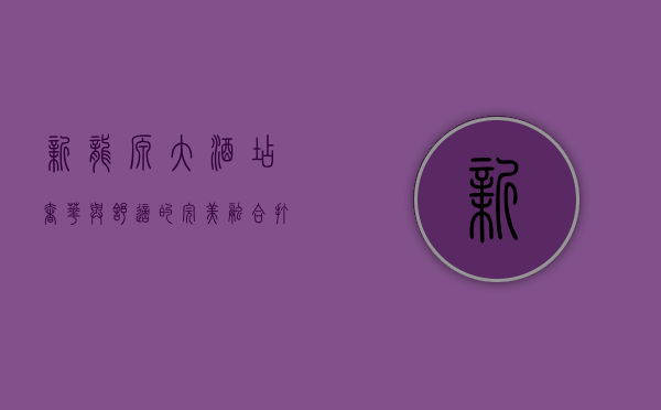 新龙源大酒店，奢华与舒适的完美融合，打造城市新地标