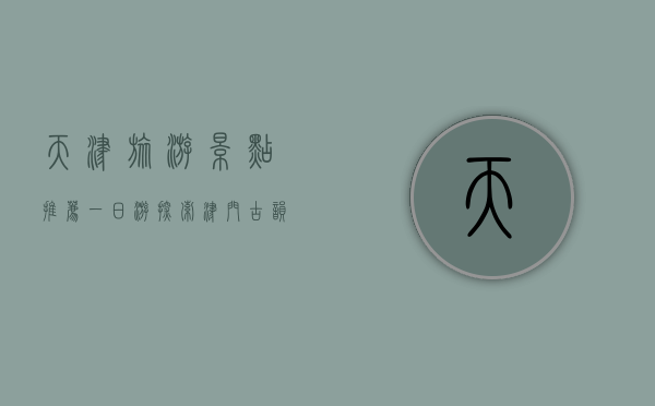 天津旅游景点推荐一日游，探索津门古韵与现代风情