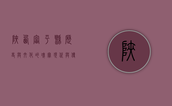 陕西富平县，历史与文化的瑰宝，现代与传统的交融