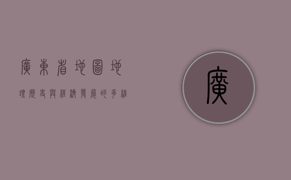 广东省地图，地理、历史与经济发展的多维解读