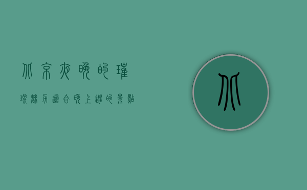 北京夜晚的璀璨魅力，适合晚上逛的景点推荐