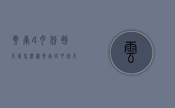 云南4月份初天气怎么样（云南四月份天气怎么样）