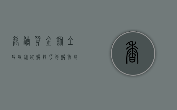 香港买金饰全攻略，从选购技巧到购物地点一网打尽
