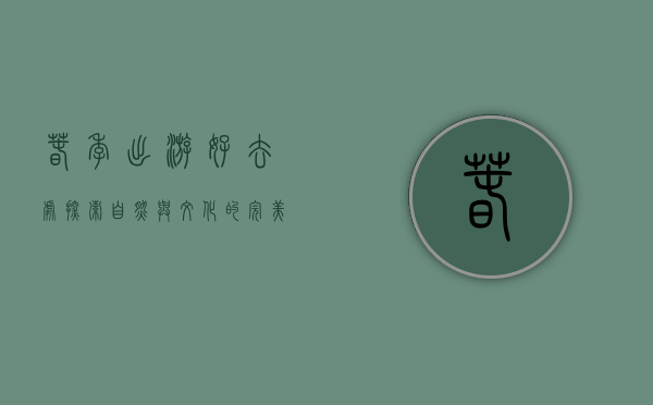 春季出游好去处，探索自然与文化的完美融合