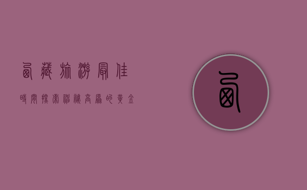 西藏旅游最佳时间，探索神秘高原的黄金季节