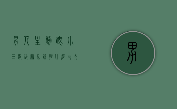 男人主动跟小三断绝关系,说明什么（丈夫说断了但还在联系小三怎么办？过来的人告诉你！）