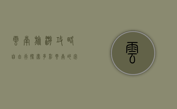 云南旅游攻略自由行，探索多彩云南的完美指南