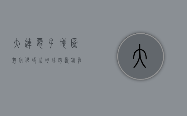 大连电子地图，数字化时代的城市导航与未来展望
