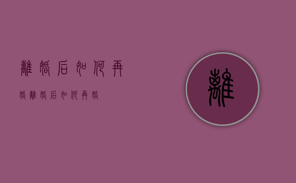 离婚后如何再婚（离婚后如何再婚？）
