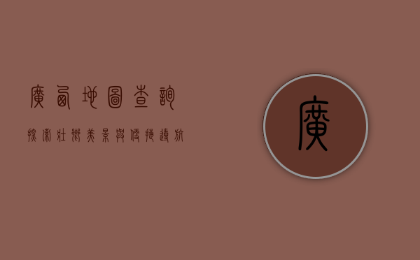 广西地图查询，探索壮乡美景与便捷导航的完美结合