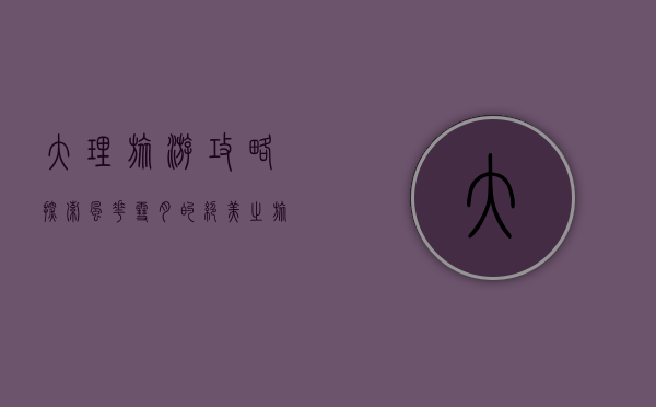 大理旅游攻略，探索风花雪月的绝美之旅