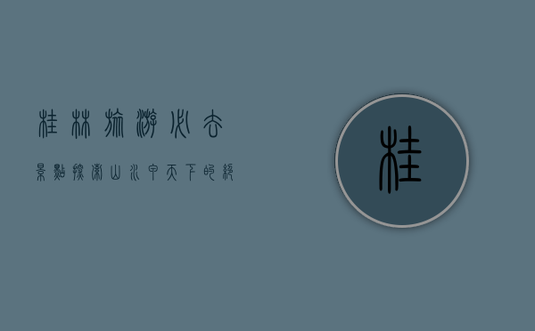 桂林旅游必去景点，探索山水甲天下的绝美风光