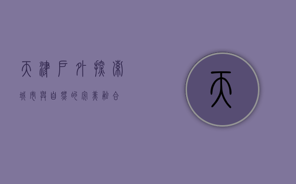 天津户外，探索城市与自然的完美融合