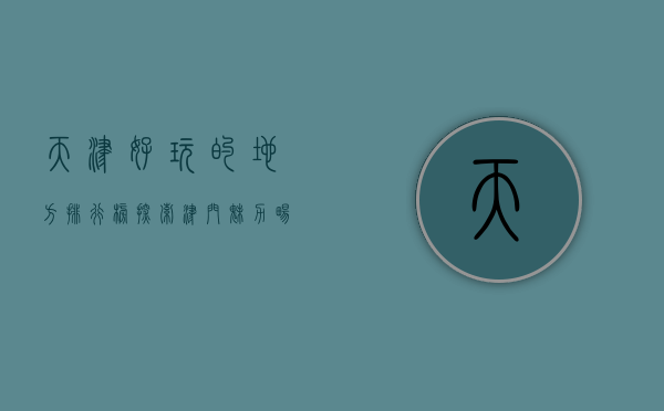 天津好玩的地方排行榜，探索津门魅力，畅游历史与现代的交融