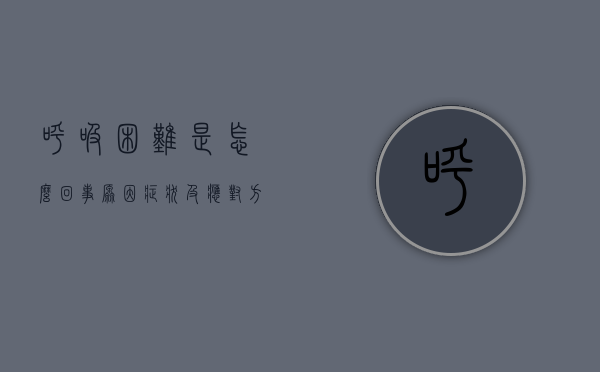 呼吸困难是怎么回事？原因、症状及应对方法全解析