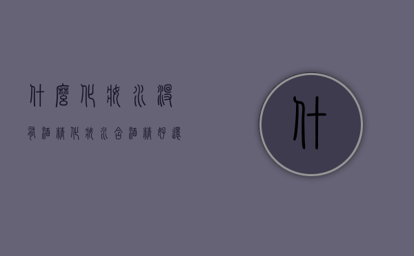 什么化妆水没有酒精（化妆水含酒精好还是不含酒精好）