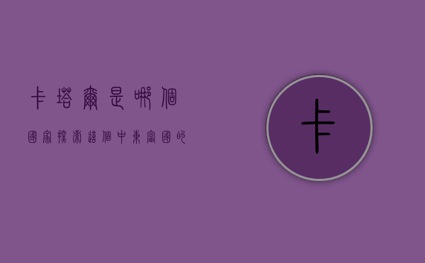 卡塔尔是哪个国家？探索这个中东富国的独特魅力