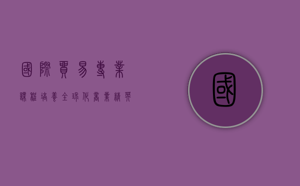 国际贸易专业课程，培养全球化商业精英的核心路径