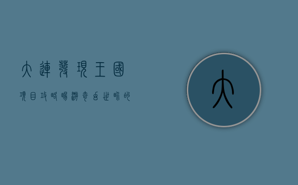 大连发现王国项目攻略，畅游奇幻世界的终极指南