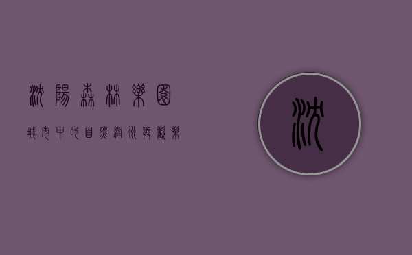 沈阳森林乐园，城市中的自然绿洲与欢乐天堂