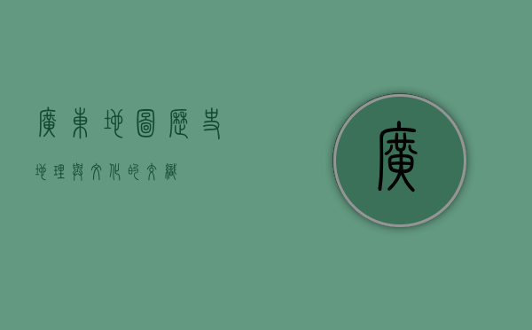 广东地图，历史、地理与文化的交织