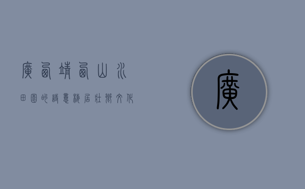 广西靖西，山水田园的诗意栖居，壮乡文化的璀璨明珠