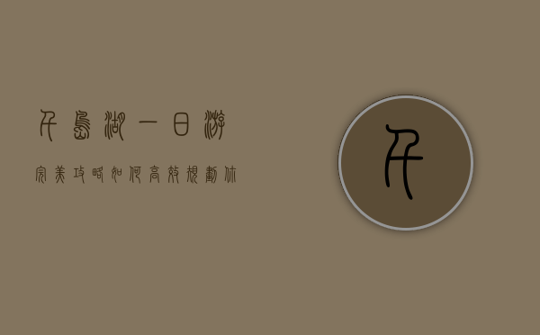 千岛湖一日游完美攻略，如何高效规划你的行程