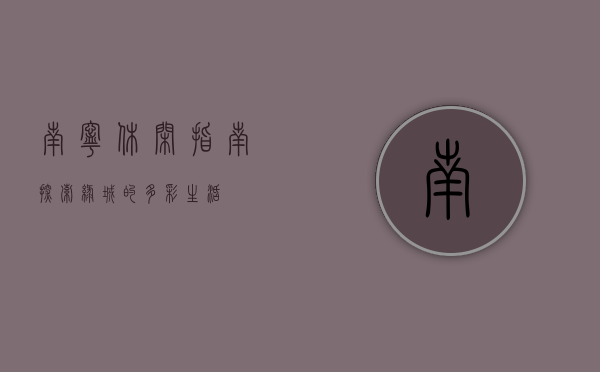 南宁休闲指南，探索绿城的多彩生活