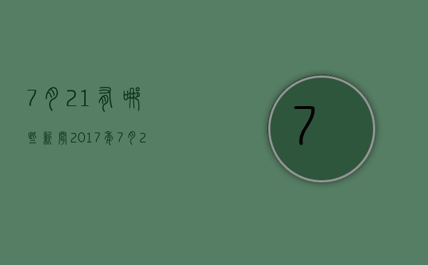 7月21有哪些新闻2017年（7月21日有什么重大新闻）