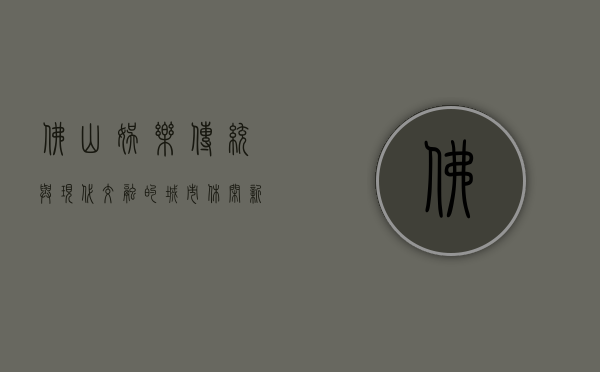 佛山娱乐，传统与现代交融的城市休闲新体验